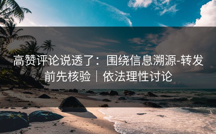 高赞评论说透了：围绕信息溯源-转发前先核验｜依法理性讨论