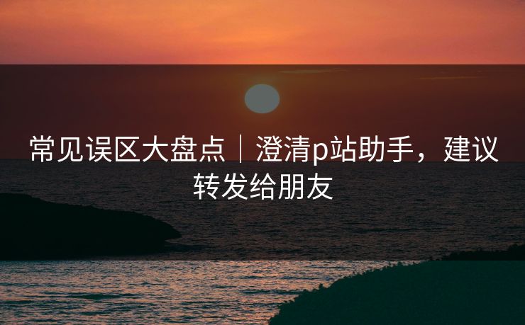 常见误区大盘点｜澄清p站助手，建议转发给朋友