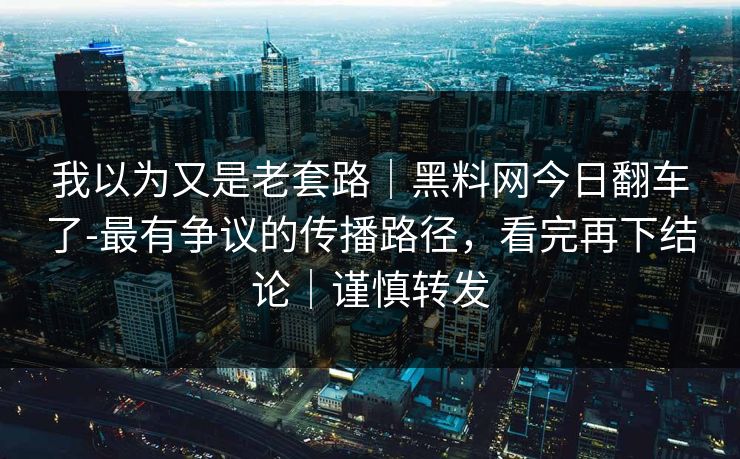 我以为又是老套路｜黑料网今日翻车了-最有争议的传播路径，看完再下结论｜谨慎转发
