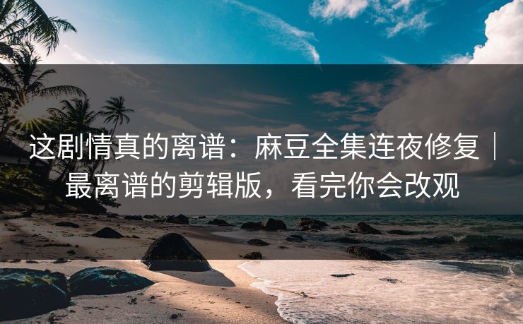 这剧情真的离谱:麻豆全集连夜修复|最离谱的剪辑版,看完你会改观 这剧情真的离谱:麻豆全集连夜修复|最离谱的剪辑版,看完你会改观