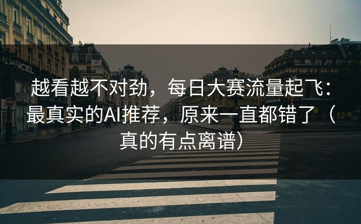 越看越不对劲，每日大赛流量起飞：最真实的AI推荐，原来一直都错了（真的有点离谱）