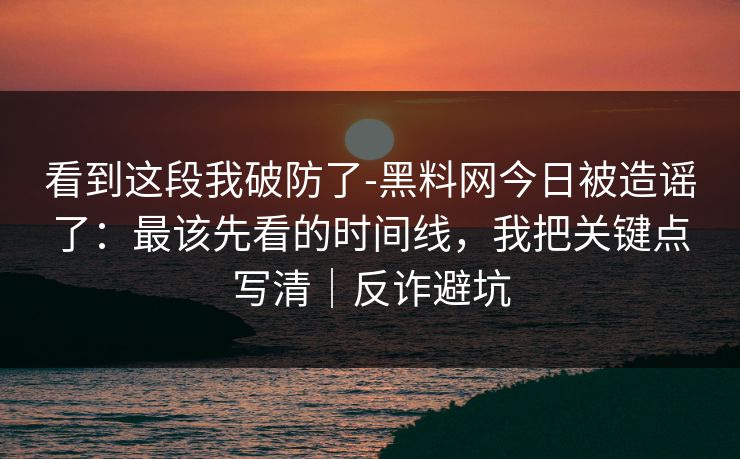 看到这段我破防了-黑料网今日被造谣了：最该先看的时间线，我把关键点写清｜反诈避坑
