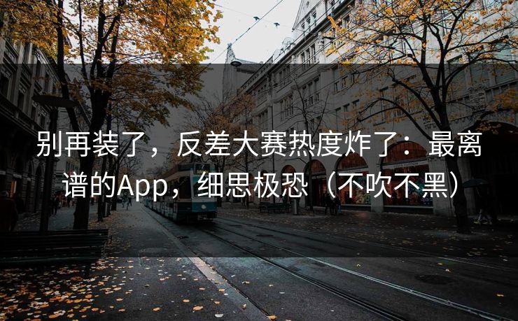 别再装了,反差大赛热度炸了:最离谱的App,细思极恐(不吹不黑) 别再装了,反差大赛热度炸了:最离谱的App,细思极恐(不吹不黑)