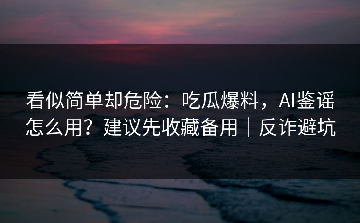 看似简单却危险：吃瓜爆料，AI鉴谣怎么用？建议先收藏备用｜反诈避坑