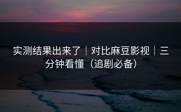 实测结果出来了｜对比麻豆影视｜三分钟看懂（追剧必备）