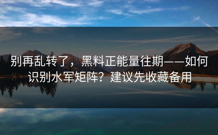 别再乱转了，黑料正能量往期——如何识别水军矩阵？建议先收藏备用