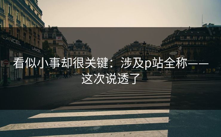 看似小事却很关键：涉及p站全称——这次说透了