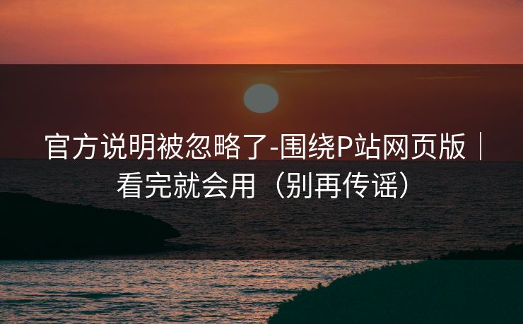 官方说明被忽略了-围绕P站网页版｜看完就会用（别再传谣）
