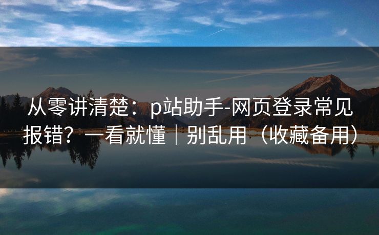 从零讲清楚：p站助手-网页登录常见报错？一看就懂｜别乱用（收藏备用）