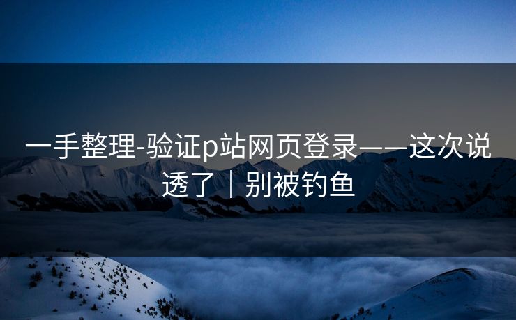 一手整理-验证p站网页登录——这次说透了｜别被钓鱼