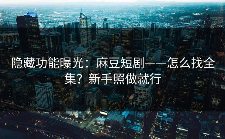 隐藏功能曝光：麻豆短剧——怎么找全集？新手照做就行