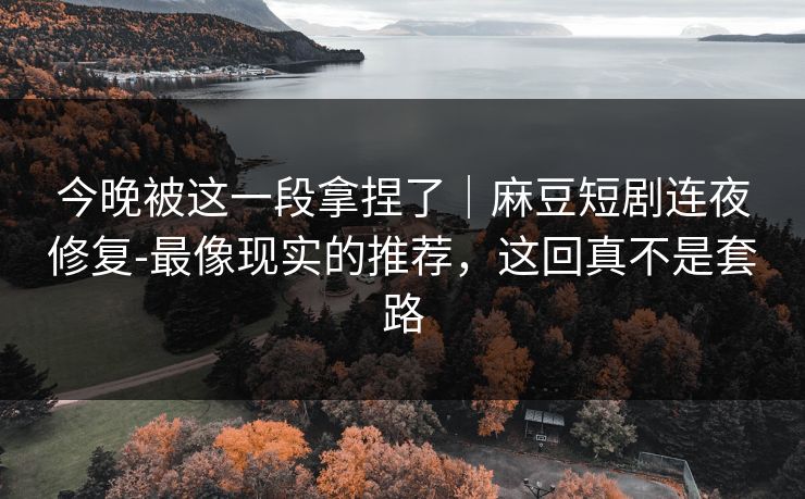 今晚被这一段拿捏了｜麻豆短剧连夜修复-最像现实的推荐，这回真不是套路