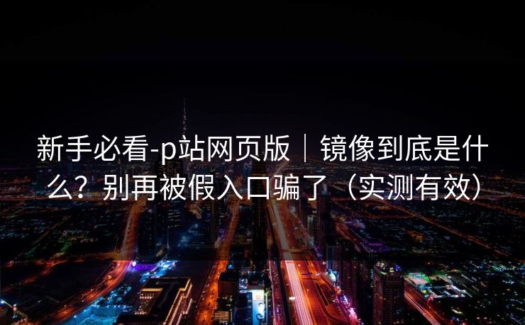 新手必看-p站网页版｜镜像到底是什么？别再被假入口骗了（实测有效）