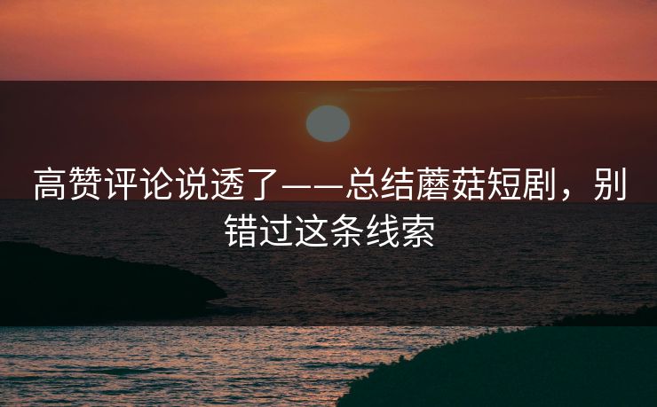 高赞评论说透了——总结蘑菇短剧，别错过这条线索