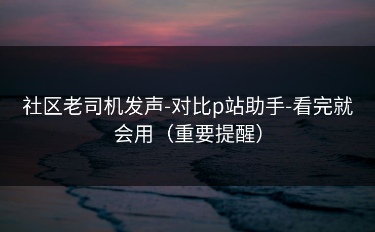 社区老司机发声-对比p站助手-看完就会用（重要提醒）