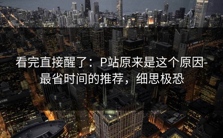 看完直接醒了：P站原来是这个原因-最省时间的推荐，细思极恐