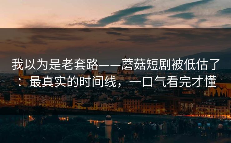 我以为是老套路——蘑菇短剧被低估了：最真实的时间线，一口气看完才懂