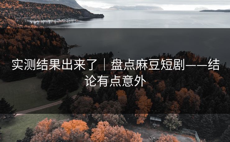 实测结果出来了｜盘点麻豆短剧——结论有点意外
