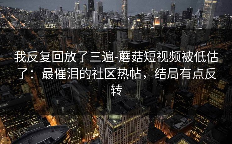我反复回放了三遍-蘑菇短视频被低估了：最催泪的社区热帖，结局有点反转