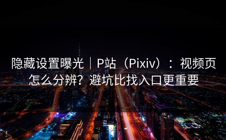 隐藏设置曝光｜P站（Pixiv）：视频页怎么分辨？避坑比找入口更重要