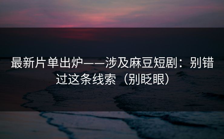 最新片单出炉——涉及麻豆短剧：别错过这条线索（别眨眼）