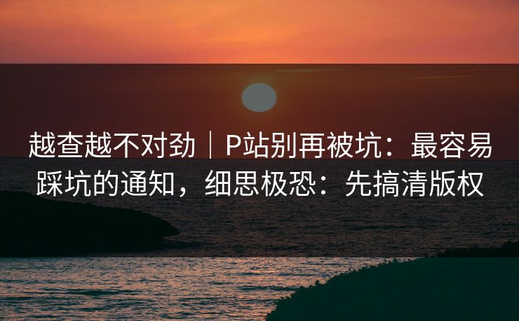 越查越不对劲｜P站别再被坑：最容易踩坑的通知，细思极恐：先搞清版权