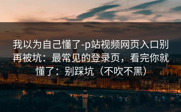 我以为自己懂了-p站视频网页入口别再被坑：最常见的登录页，看完你就懂了：别踩坑（不吹不黑）