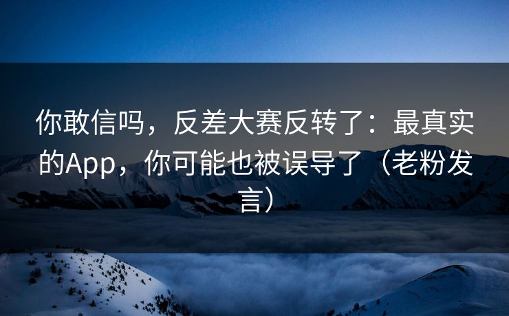 你敢信吗，反差大赛反转了：最真实的App，你可能也被误导了（老粉发言）