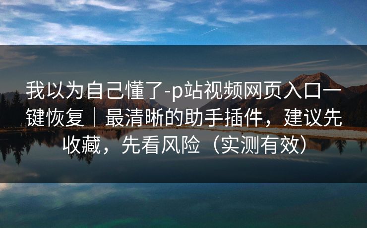 我以为自己懂了-p站视频网页入口一键恢复｜最清晰的助手插件，建议先收藏，先看风险（实测有效）