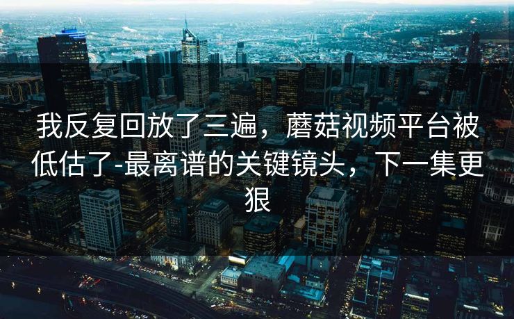 我反复回放了三遍，蘑菇视频平台被低估了-最离谱的关键镜头，下一集更狠