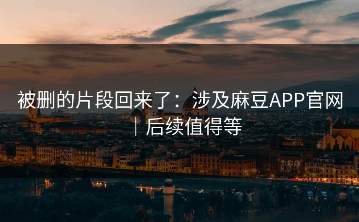 被删的片段回来了：涉及麻豆APP官网｜后续值得等