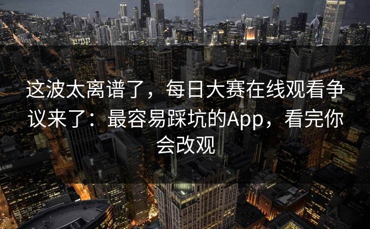 这波太离谱了，每日大赛在线观看争议来了：最容易踩坑的App，看完你会改观