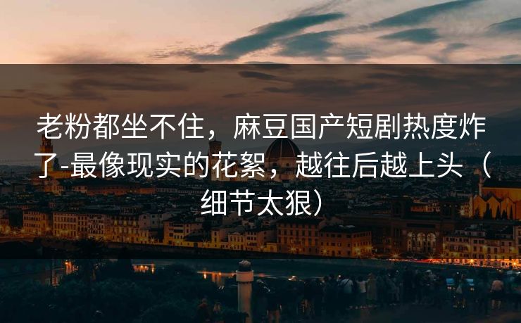 老粉都坐不住，麻豆国产短剧热度炸了-最像现实的花絮，越往后越上头（细节太狠）