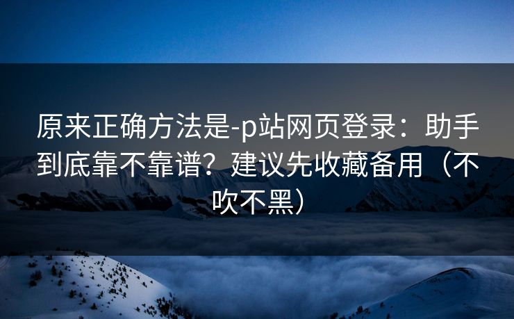 原来正确方法是-p站网页登录：助手到底靠不靠谱？建议先收藏备用（不吹不黑）