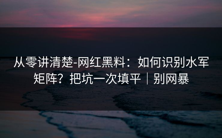 从零讲清楚-网红黑料：如何识别水军矩阵？把坑一次填平｜别网暴