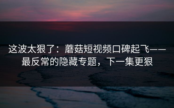 这波太狠了：蘑菇短视频口碑起飞——最反常的隐藏专题，下一集更狠