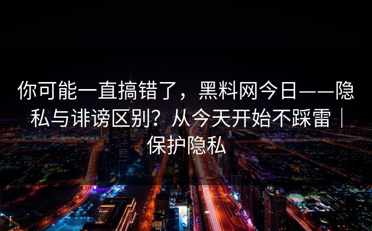 你可能一直搞错了，黑料网今日——隐私与诽谤区别？从今天开始不踩雷｜保护隐私