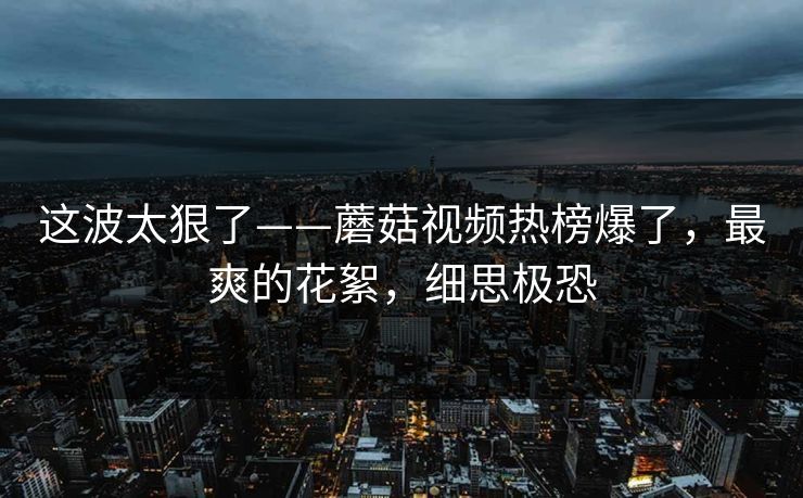 这波太狠了——蘑菇视频热榜爆了，最爽的花絮，细思极恐