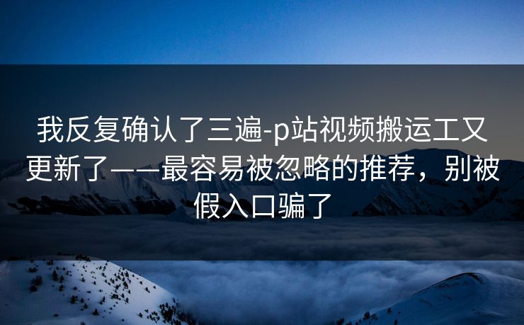 我反复确认了三遍-p站视频搬运工又更新了——最容易被忽略的推荐，别被假入口骗了