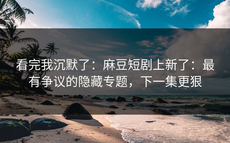 看完我沉默了：麻豆短剧上新了：最有争议的隐藏专题，下一集更狠