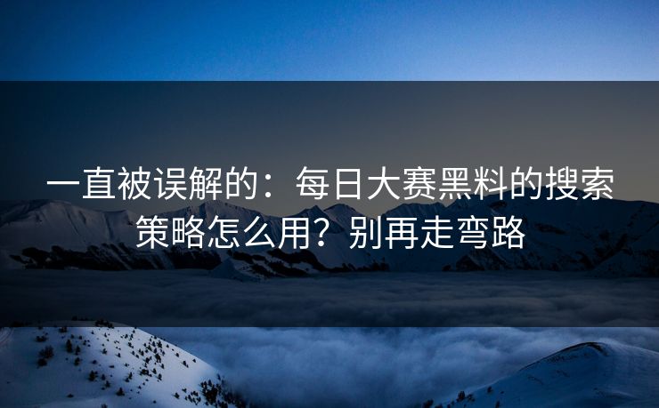 一直被误解的：每日大赛黑料的搜索策略怎么用？别再走弯路
