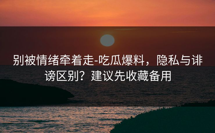 别被情绪牵着走-吃瓜爆料，隐私与诽谤区别？建议先收藏备用
