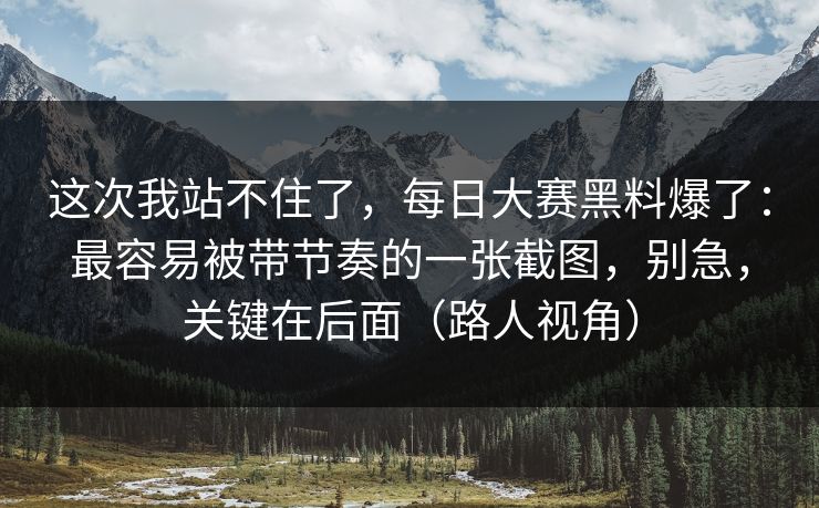 这次我站不住了，每日大赛黑料爆了：最容易被带节奏的一张截图，别急，关键在后面（路人视角）