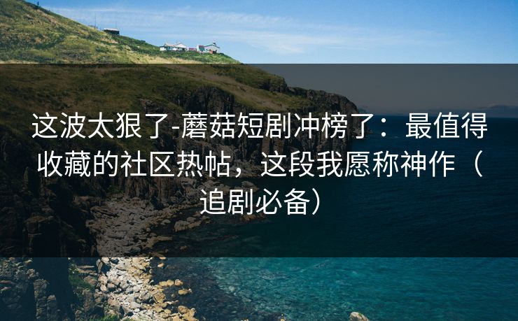 这波太狠了-蘑菇短剧冲榜了：最值得收藏的社区热帖，这段我愿称神作（追剧必备）