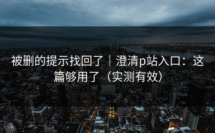 被删的提示找回了｜澄清p站入口：这篇够用了（实测有效）