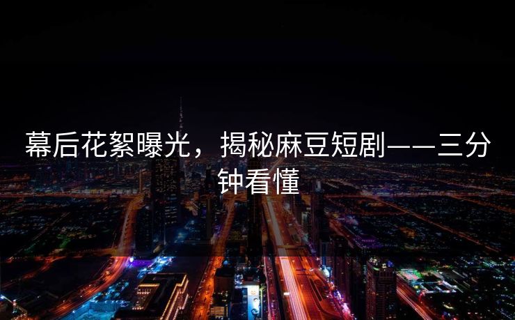 幕后花絮曝光，揭秘麻豆短剧——三分钟看懂