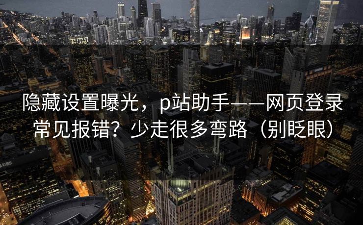 隐藏设置曝光，p站助手——网页登录常见报错？少走很多弯路（别眨眼）
