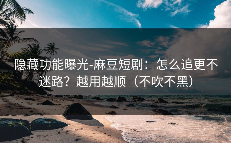 隐藏功能曝光-麻豆短剧：怎么追更不迷路？越用越顺（不吹不黑）