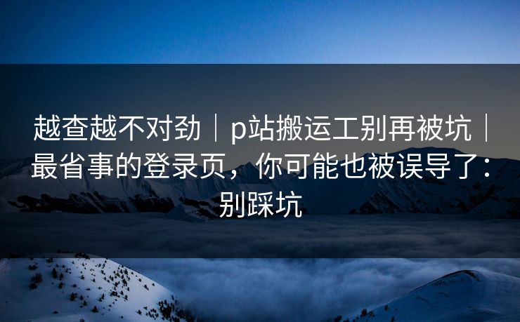 越查越不对劲｜p站搬运工别再被坑｜最省事的登录页，你可能也被误导了：别踩坑