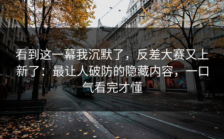 看到这一幕我沉默了，反差大赛又上新了：最让人破防的隐藏内容，一口气看完才懂